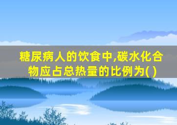 糖尿病人的饮食中,碳水化合物应占总热量的比例为( )